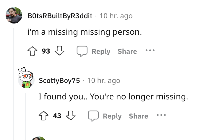 document - BotsRBuiltByR3ddit 10 hr. ago i'm a missing missing person. 93 ScottyBoy75 10 hr. ago I found you.. You're no longer missing. 43